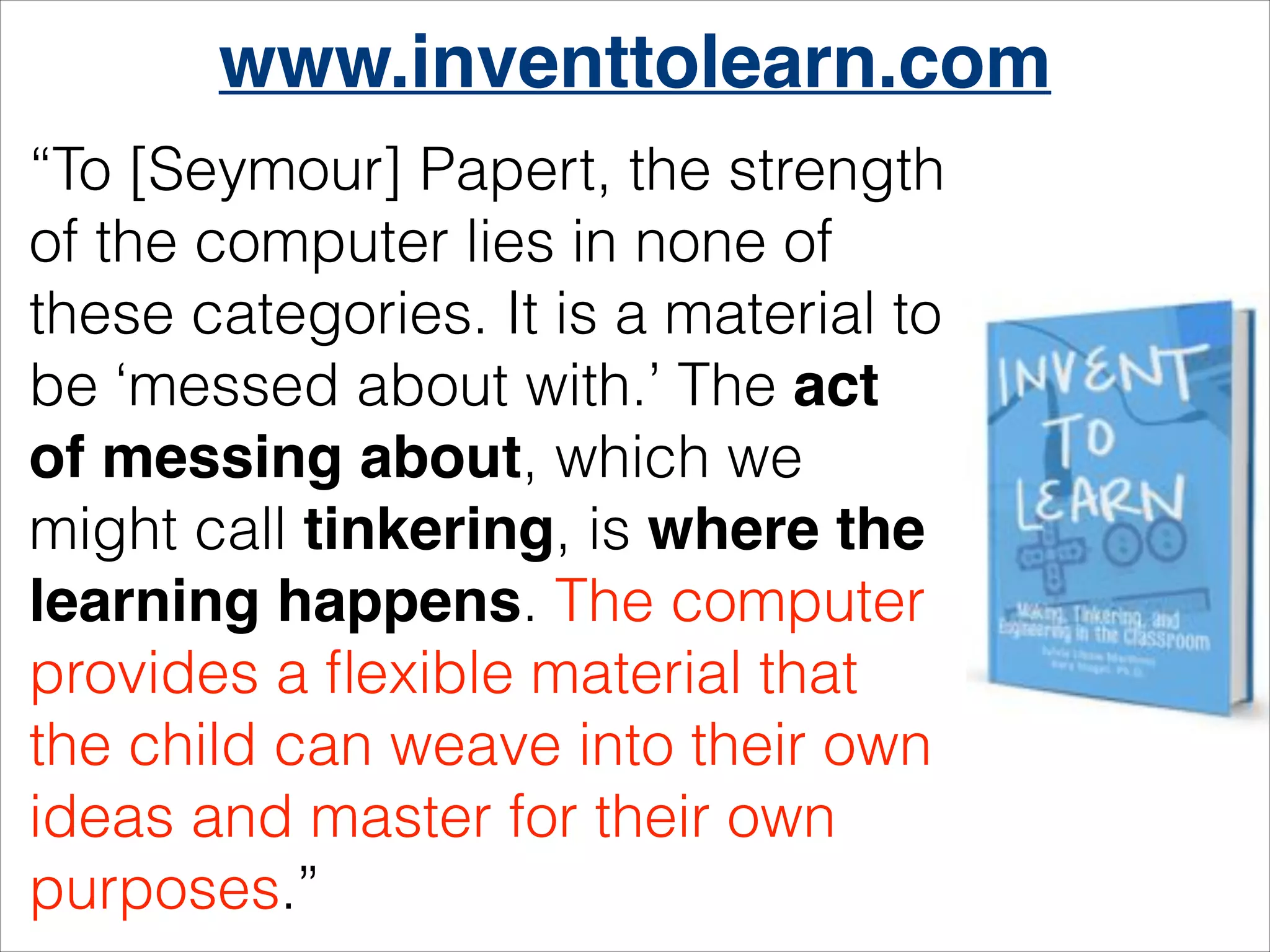 www.inventtolearn.com
“To [Seymour] Papert, the strength
of the computer lies in none of
these categories. It is a material to
be ‘messed about with.’ The act
of messing about, which we
might call tinkering, is where the
learning happens. The computer
provides a ﬂexible material that
the child can weave into their own
ideas and master for their own
purposes.”

 
