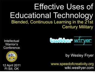 Effective Uses of
     Educational Technology
      Blended, Continuous Learning in the 21st
                              Century Military


Intellectual
 Warrior’s
Conference

                                 by Wesley Fryer

12 April 2011            www.speedofcreativity.org
 Ft Sill, OK                   wiki.wesfryer.com
                                                   1
 