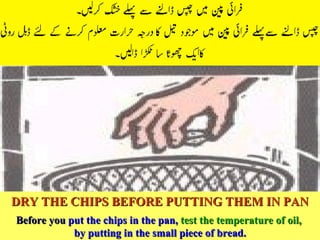DRY THE CHIPS BEFORE PUTTING THEM IN PAN Before you  put the chips in the pan,   test the temperature of oil,   by putting in the small piece of bread. 