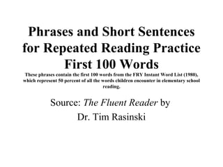 Phrases and Short Sentences
for Repeated Reading Practice
       First 100 Words
These phrases contain the first 100 words from the FRY Instant Word List (1980),
which represent 50 percent of all the words children encounter in elementary school
                                      reading.


            Source: The Fluent Reader by
                  Dr. Tim Rasinski
 
