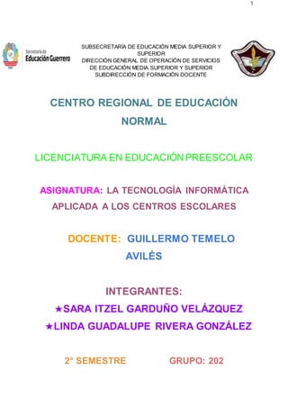 1
SUBSECRETARÍA DE EDUCACIÓN MEDIA SUPERIOR Y
SUPERIOR
DIRECCIÓN GENERAL DE OPERACIÓN DE SERVICIOS
DE EDUCACIÓN MEDIA SUPERIOR Y SUPERIOR
SUBDIRECCIÓN DE FORMACIÓN DOCENTE
CENTRO REGIONAL DE EDUCACIÓN
NORMAL
LICENCIATURA EN EDUCACIÓN PREESCOLAR
ASIGNATURA: LA TECNOLOGÍA INFORMÁTICA
APLICADA A LOS CENTROS ESCOLARES
DOCENTE: GUILLERMO TEMELO
AVILÉS
INTEGRANTES:
★SARA ITZEL GARDUÑO VELÁZQUEZ
★LINDA GUADALUPE RIVERA GONZÁLEZ
2° SEMESTRE GRUPO: 202
 