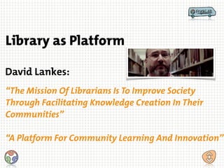 David Lankes:
“The Mission Of Librarians Is To Improve Society
Through Facilitating Knowledge Creation In Their
Communities”
!
“A Platform For Community Learning And Innovation”
Library as Platform
 