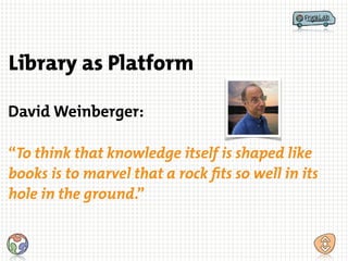 “To think that knowledge itself is shaped like
books is to marvel that a rock fits so well in its
hole in the ground.”
Library as Platform
David Weinberger:
 