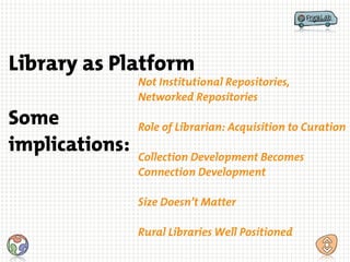 Not Institutional Repositories,
Networked Repositories
!
Role of Librarian: Acquisition to Curation
!
Collection Development Becomes
Connection Development
!
Size Doesn’t Matter
!
Rural Libraries Well Positioned
Some
implications:
Library as Platform
 