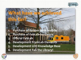 What have we achieved
this far?
1. Purchase of former book-mobile
2. Purchase of FabLab-hardware
3. Oﬃcial FabLab
4. Development FryskLab Elements
5. Development LOD Knowledge Base
6. Development Fab the Library!
 