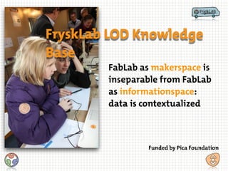 FabLab as makerspace is
inseparable from FabLab
as informationspace:
data is contextualized
FryskLab LOD Knowledge
Base
Funded by Pica Foundation
 