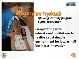 Masterplan FryskLab
Life-long learning program
digital fabrication
Co-operating with
educational institutions to
realize a sustainable
environment for local (small
business) innovation
 
