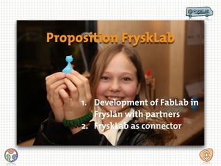 Proposition FryskLab
1. Development of FabLab in
Fryslân with partners
2. FryskLab as connector
 