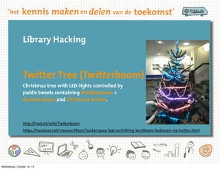Library Hacking

Twitter Tree (Twitterboom)
Christmas tree with LED-lights controlled by
public tweets containing #twitterboom +
desired colour and Christmas wishes.

http://frack.nl/wiki/Twitterboom
https://tweakers.net/nieuws/78907/hackerspace-laat-verlichting-kerstboom-bedienen-via-twitter.html

Wednesday, October 16, 13

 
