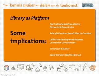 Library as Platform
Not Institutional Repositories,
Networked Repositories

Some
implications:

Role of Librarian: Acquisition to Curation
Collection Development Becomes
Connection Development
Size Doesn’t Matter
Rural Libraries Well Positioned

Wednesday, October 16, 13

 