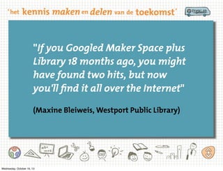 "If you Googled Maker Space plus
Library 18 months ago, you might
have found two hits, but now
you'll find it all over the Internet"
(Maxine Bleiweis, Westport Public Library)

Wednesday, October 16, 13

 