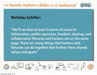 Nicholas Schiller:
“We’ll see that at least in terms of access to
information, public openness, freedom, sharing, and
collaboration libraries and hackers are on the same
page. There are many things that hackers and
libraries can do together that further these shared
values and goals.”

Wednesday, October 16, 13

 