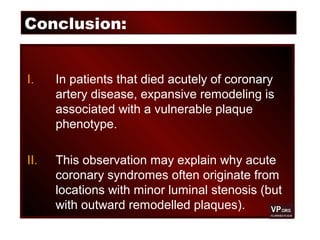 Conclusion:
I. In patients that died acutely of coronary
artery disease, expansive remodeling is
associated with a vulnerable plaque
phenotype.
II. This observation may explain why acute
coronary syndromes often originate from
locations with minor luminal stenosis (but
with outward remodelled plaques).
 