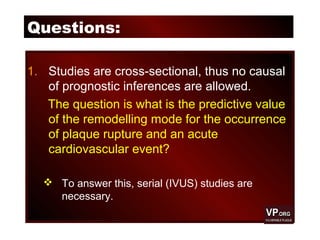 Questions:
1. Studies are cross-sectional, thus no causal
of prognostic inferences are allowed.
The question is what is the predictive value
of the remodelling mode for the occurrence
of plaque rupture and an acute
cardiovascular event?
 To answer this, serial (IVUS) studies are
necessary.
 