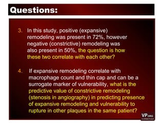 Questions:
3. In this study, positive (expansive)
remodeling was present in 72%, however
negative (constrictive) remodeling was
also present in 50%, the question is how
these two correlate with each other?
4. If expansive remodeling correlate with
macrophage count and thin cap and can be a
surrogate marker of vulnerability, what is the
predictive value of constrictive remodeling
(stenosis in angiography) in predicting presence
of expansive remodeling and vulnerability to
rupture in other plaques in the same patient?
 