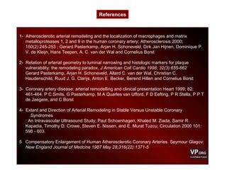 1- Atherosclerotic arterial remodeling and the localization of macrophages and matrix
metalloproteases 1, 2 and 9 in the human coronary artery; Atherosclerosis 2000;
150(2):245-253 ; Gerard Pasterkamp, Arjan H. Schoneveld, Dirk Jan Hijnen, Dominique P.
V. de Kleijn, Hans Teepen, A. C. van der Wal and Cornelius Borst
2- Relation of arterial geometry to luminal narrowing and histologic markers for plaque
vulnerability: the remodeling paradox, J American Coll Cardio 1998; 32(3):655-662
Gerard Pasterkamp, Arjan H. Schoneveld, Allard C. van der Wal, Christian C.
Haudenschild, Ruud J. G. Clarijs, Anton E. Becker, Berend Hillen and Cornelius Borst
3- Coronary artery disease: arterial remodelling and clinical presentation Heart 1999; 82:
461-464. P C Smits, G Pasterkamp, M A Quarles van Ufford, F D Eefting, P R Stella, P P T
de Jaegere, and C Borst
4- Extent and Direction of Arterial Remodeling in Stable Versus Unstable Coronary
Syndromes
: An Intravascular Ultrasound Study; Paul Schoenhagen, Khaled M. Ziada, Samir R.
Kapadia, Timothy D. Crowe, Steven E. Nissen, and E. Murat Tuzcu; Circulation 2000 101:
598 - 603.
5 Compensatory Enlargement of Human Atherosclerotic Coronary Arteries. Seymour Glagov:
New England Journal of Medcine 1987 May 28;316(22):1371-5
References
 
