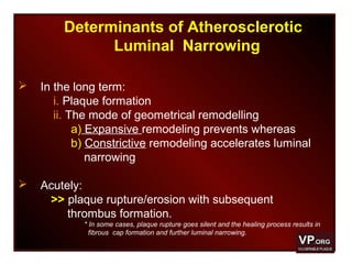 Determinants of Atherosclerotic
Luminal Narrowing
 In the long term:
i. Plaque formation
ii. The mode of geometrical remodelling
a) Expansive remodeling prevents whereas
b) Constrictive remodeling accelerates luminal
narrowing
 Acutely:
>> plaque rupture/erosion with subsequent
thrombus formation.
* In some cases, plaque rupture goes silent and the healing process results in
fibrous cap formation and further luminal narrowing.
 