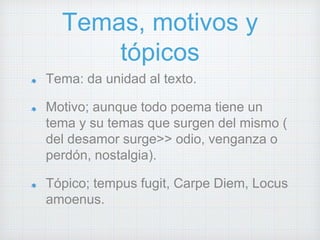 Temas, motivos y 
tópicos 
Tema: da unidad al texto. 
Motivo; aunque todo poema tiene un 
tema y su temas que surgen del mismo ( 
del desamor surge>> odio, venganza o 
perdón, nostalgia). 
Tópico; tempus fugit, Carpe Diem, Locus 
amoenus. 
 