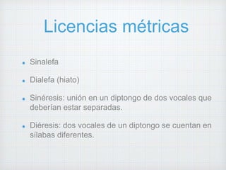 Licencias métricas 
Sinalefa 
Dialefa (hiato) 
Sinéresis: unión en un diptongo de dos vocales que 
deberían estar separadas. 
Diéresis: dos vocales de un diptongo se cuentan en 
sílabas diferentes. 
 