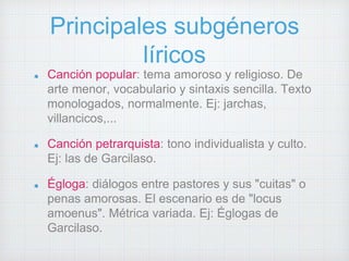 Principales subgéneros 
líricos 
Canción popular: tema amoroso y religioso. De 
arte menor, vocabulario y sintaxis sencilla. Texto 
monologados, normalmente. Ej: jarchas, 
villancicos,... 
Canción petrarquista: tono individualista y culto. 
Ej: las de Garcilaso. 
Égloga: diálogos entre pastores y sus "cuitas" o 
penas amorosas. El escenario es de "locus 
amoenus". Métrica variada. Ej: Églogas de 
Garcilaso. 
 