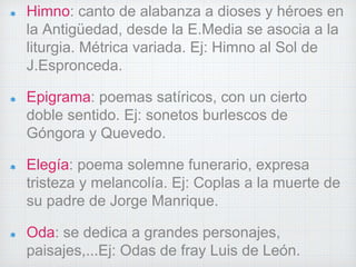 Himno: canto de alabanza a dioses y héroes en 
la Antigüedad, desde la E.Media se asocia a la 
liturgia. Métrica variada. Ej: Himno al Sol de 
J.Espronceda. 
Epigrama: poemas satíricos, con un cierto 
doble sentido. Ej: sonetos burlescos de 
Góngora y Quevedo. 
Elegía: poema solemne funerario, expresa 
tristeza y melancolía. Ej: Coplas a la muerte de 
su padre de Jorge Manrique. 
Oda: se dedica a grandes personajes, 
paisajes,...Ej: Odas de fray Luis de León. 
