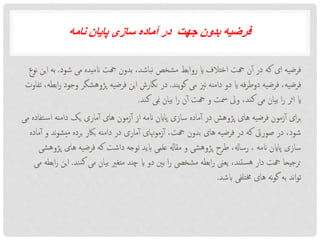 ‫جهت‬ ‫بدون‬ ‫فرضیه‬‫نامه‬ ‫پایان‬ ‫سازی‬ ‫آماده‬ ‫در‬
‫شود‬ ‫می‬ ‫انمیده‬ ‫هجت‬ ‫بدون‬ ،‫نباشد‬ ‫مشخص‬ ‫روابط‬ ‫ای‬ ‫اختالف‬ ‫هجت‬ ‫ن‬‫آ‬ ‫در‬ ‫که‬ ‫ای‬ ‫فرضیه‬.‫ب‬‫نوع‬ ‫این‬ ‫ه‬
‫یند‬‫و‬‫گ‬ ‫می‬ ‫نزی‬ ‫دامنه‬ ‫دو‬ ‫ای‬ ‫فه‬‫ر‬‫دوط‬ ‫فرضیه‬ ،‫فرضیه‬.‫پژوهشگر‬ ‫فرضیه‬ ‫این‬ ‫نگارش‬ ‫در‬‫تفاوت‬ ،‫ابطه‬‫ر‬ ‫وجود‬
‫کند‬ ‫منی‬ ‫بیان‬ ‫ا‬‫ر‬ ‫ن‬‫آ‬ ‫هجت‬ ‫و‬ ‫مست‬ ‫ویل‬ ،‫کند‬ ‫می‬ ‫بیان‬ ‫ا‬‫ر‬ ‫اثر‬ ‫ای‬.
‫ت‬‫اس‬ ‫دامنه‬ ‫یک‬ ‫ماری‬‫آ‬ ‫های‬ ‫زمون‬‫آ‬ ‫از‬ ‫انمه‬ ‫پااین‬ ‫سازی‬ ‫ماده‬‫آ‬ ‫در‬ ‫پژوهش‬ ‫های‬ ‫فرضیه‬ ‫زمون‬‫آ‬ ‫ای‬‫ر‬‫ب‬‫می‬ ‫فاده‬
‫یشو‬‫م‬ ‫برده‬ ‫باکر‬ ‫دامنه‬ ‫در‬ ‫ماری‬‫آ‬ ‫زموهنای‬‫آ‬ ،‫هجت‬ ‫بدون‬ ‫های‬ ‫فرضیه‬ ‫در‬ ‫که‬ ‫صوریت‬ ‫در‬ ،‫شود‬‫ماده‬‫آ‬ ‫و‬ ‫ند‬
‫های‬ ‫فرضیه‬ ‫که‬ ‫داشت‬ ‫توجه‬ ‫ابید‬ ‫علمی‬ ‫مقاهل‬ ‫و‬ ‫پژوهشی‬ ‫طرح‬ ،‫رساهل‬ ، ‫انمه‬ ‫پااین‬ ‫سازی‬‫پژوهشی‬
‫نن‬‫ک‬ ‫می‬ ‫بیان‬ ‫متغری‬ ‫چند‬ ‫ای‬ ‫دو‬ ‫بنی‬ ‫ا‬‫ر‬ ‫مشخیص‬ ‫ابطه‬‫ر‬ ‫یعین‬ ،‫ستند‬‫ه‬ ‫دار‬ ‫هجت‬ ‫ترجیحا‬‫د‬.‫می‬ ‫ابطه‬‫ر‬ ‫این‬
‫ابشد‬ ‫خمتلفی‬ ‫های‬ ‫نه‬‫و‬‫گ‬ ‫به‬ ‫ند‬‫ا‬‫و‬‫ت‬.
 