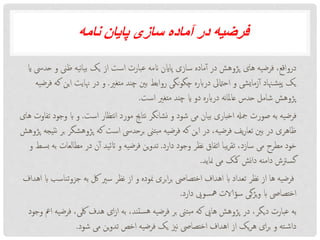 ‫نامه‬ ‫پایان‬ ‫سازی‬ ‫آماده‬ ‫در‬ ‫فرضیه‬
‫و‬ ‫ظین‬ ‫نیه‬‫ا‬‫بی‬ ‫یک‬ ‫از‬ ‫است‬ ‫عبارت‬ ‫انمه‬ ‫پااین‬ ‫سازی‬ ‫ماده‬‫آ‬ ‫در‬ ‫پژوهش‬ ‫های‬ ‫فرضیه‬ ،‫درواقع‬‫ای‬ ‫حدیس‬
‫متغری‬ ‫چند‬ ‫بنی‬ ‫روابط‬ ‫نگی‬‫و‬‫چگ‬ ‫درابره‬ ‫احامتیل‬ ‫و‬ ‫زمایشی‬‫آ‬ ‫هناد‬‫یش‬‫پ‬ ‫یک‬.‫ا‬ ‫هنایت‬ ‫در‬ ‫و‬‫فرضیه‬ ‫که‬ ‫ین‬
‫است‬ ‫متغری‬ ‫چند‬ ‫ای‬ ‫دو‬ ‫درابره‬ ‫نه‬‫ا‬‫عامل‬ ‫حدس‬ ‫شامل‬ ‫پژوهش‬.
‫است‬ ‫نتظار‬‫ا‬ ‫مورد‬ ‫نتاجی‬ ‫نشانگر‬ ‫و‬ ‫شود‬ ‫می‬ ‫بیان‬ ‫اخباری‬ ‫مجهل‬ ‫صورت‬ ‫به‬ ‫فرضیه‬.‫اب‬ ‫و‬‫های‬ ‫تفاوت‬ ‫وجود‬
‫پژوهش‬ ‫که‬ ‫است‬ ‫برحدیس‬ ‫بتین‬‫م‬ ‫فرضیه‬ ‫که‬ ‫این‬ ‫در‬ ،‫فرضیه‬ ‫یف‬‫ر‬‫تعا‬ ‫بنی‬ ‫در‬ ‫ظاهری‬‫پژوهش‬ ‫نتیجه‬ ‫بر‬ ‫گر‬
‫دارد‬ ‫وجود‬ ‫نظر‬ ‫اتفاق‬ ‫یبا‬‫ر‬‫تق‬ ،‫سازد‬ ‫می‬ ‫مطرح‬ ‫خود‬.‫مطالعات‬ ‫در‬ ‫ن‬‫آ‬ ‫اتئید‬ ‫و‬ ‫فرضیه‬ ‫ین‬‫و‬‫تد‬‫و‬ ‫بسط‬ ‫به‬
‫مناید‬ ‫می‬ ‫مکک‬ ‫نش‬‫ا‬‫د‬ ‫دامنه‬ ‫گسرتش‬.
‫جزوت‬ ‫به‬ ‫لک‬ ‫سری‬ ‫نظر‬ ‫از‬ ‫و‬ ‫منوده‬ ‫بری‬‫ا‬‫ر‬‫ب‬ ‫اختصایص‬ ‫اهداف‬ ‫اب‬ ‫تعداد‬ ‫نظر‬ ‫از‬ ‫ها‬ ‫فرضیه‬‫اهداف‬ ‫اب‬ ‫ناسب‬
‫دارد‬ ‫مهسویی‬ ‫سؤالات‬ ‫یژگی‬‫و‬ ‫اب‬ ‫اختصایص‬.
،‫لکی‬ ‫هدف‬ ‫ای‬‫ز‬‫ا‬ ‫به‬ ،‫ستند‬‫ه‬ ‫فرضیه‬ ‫بر‬ ‫بتین‬‫م‬ ‫که‬ ‫هایی‬ ‫پژوهش‬ ‫در‬ ،‫دیگر‬ ‫عبارت‬ ‫به‬‫وجود‬ ‫امع‬ ‫فرضیه‬
‫شود‬ ‫می‬ ‫ین‬‫و‬‫تد‬ ‫اخص‬ ‫فرضیه‬ ‫یک‬ ‫نزی‬ ‫اختصایص‬ ‫اهداف‬ ‫از‬ ‫یک‬‫ر‬‫ه‬ ‫ای‬‫ر‬‫ب‬ ‫و‬ ‫ته‬‫داش‬.
 