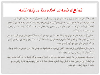 ‫نامه‬ ‫پایان‬ ‫سازی‬ ‫آماده‬ ‫در‬ ‫فرضیه‬ ‫انواع‬
‫ت‬ ‫قابل‬ ‫گروه‬ ‫سه‬ ‫به‬ ،‫ها‬ ‫ن‬‫آ‬ ‫منطق‬ ‫و‬ ‫نگارش‬ ‫یوه‬‫ش‬ ،‫نبودن‬ ‫دار‬ ‫هجت‬ ‫ای‬ ‫و‬ ‫بودن‬ ‫دار‬ ‫هجت‬ ‫نظر‬ ‫از‬ ‫ها‬ ‫فرضیه‬‫می‬‫قس‬
‫ستند‬‫ه‬.‫ا‬‫ر‬‫صف‬ ‫فرضیه‬ ‫یعین‬ ‫اصیل‬ ‫گروه‬ ‫دو‬ ‫به‬ ‫حداقل‬ ،‫ین‬‫و‬‫تد‬ ‫منطق‬ ‫نظر‬ ‫از‬ ‫ها‬ ‫فرضیه‬(HO)‫جانشنی‬ ‫فرضیه‬ ‫و‬((Hi‫ای‬
HA))‫ستند‬‫ه‬ ‫بندی‬ ‫طبقه‬ ‫قابل‬.‫اب‬‫ر‬ ‫یک‬ ‫که‬ ‫ستند‬‫ه‬ ‫علمی‬ ‫هنادهای‬‫یش‬‫پ‬ ‫نشنی‬‫ا‬‫ج‬ ‫و‬ ‫صفر‬ ‫های‬ ‫فرضیه‬‫دقیق‬ ‫و‬ ‫مشخص‬ ‫طه‬
‫نند‬‫ک‬ ‫می‬ ‫بیان‬ ‫ا‬‫ر‬ ‫متغری‬ ‫دو‬ ‫بنی‬.
‫د‬ ‫معین‬ ‫اختالف‬ ‫نبود‬ ‫ای‬ ‫متغری‬ ‫دو‬ ‫بنی‬ ‫دار‬ ‫معین‬ ‫تباط‬‫ر‬‫ا‬ ‫نبود‬ ‫ان‬‫و‬‫عن‬ ‫به‬ ‫صفر‬ ‫فرضیه‬ ،‫لکی‬ ‫طور‬ ‫به‬‫می‬ ‫یف‬‫ر‬‫تع‬ ‫گروه‬ ‫دو‬ ‫بنی‬ ‫ار‬
‫ابطه‬‫ر‬ ‫وجود‬ ‫که‬ ‫است‬ ‫ای‬ ‫مجهل‬ ،‫دارد‬ ‫ار‬‫ر‬‫ق‬ ‫صفر‬ ‫فرضیه‬ ‫مقابل‬ ‫نقطه‬ ‫در‬ ‫که‬ ‫نشنی‬‫ا‬‫ج‬ ‫فرضیه‬ ‫ویل‬ ،‫شود‬‫بیان‬ ‫ا‬‫ر‬ ‫متغری‬ ‫دو‬ ‫بنی‬
‫میدهد‬ ‫نشان‬ ‫ا‬‫ر‬ ‫گروه‬ ‫دو‬ ‫بنی‬ ‫تفاوت‬ ‫وجود‬ ‫ای‬ ‫کند‬ ‫می‬.
‫ب‬ ‫مورد‬ ‫های‬ ‫یژگی‬‫و‬ ‫بنی‬ ‫تفاویت‬ ‫هیچ‬ ‫که‬ ‫شود‬ ‫می‬ ‫اظهار‬ ،‫صفر‬ ‫فرضیه‬ ‫ین‬‫و‬‫تد‬ ‫هنگام‬ ،‫دیگر‬ ‫بیان‬ ‫به‬‫نه‬‫و‬‫من‬ ‫و‬ ‫جامعه‬ ‫در‬ ‫رریس‬
‫ندارد‬ ‫وجود‬ ،‫شود‬ ‫می‬ ‫پژوهش‬ ‫اش‬ ‫درابره‬ ‫که‬ ‫ای‬.
‫تفاویت‬ ‫نه‬‫و‬‫هرگ‬ ‫وجود‬ ‫که‬ ‫است‬ ‫ن‬‫آ‬ ‫کرد‬ ‫بیان‬ ‫صفر‬ ‫فرضیه‬ ‫توسط‬ ‫ان‬‫و‬‫ت‬ ‫می‬ ‫تقمی‬‫غریمس‬ ‫طور‬ ‫به‬ ‫چنه‬‫آ‬‫وجود‬ ‫اب‬ ‫نه‬‫و‬‫من‬ ‫گروه‬ ‫دو‬ ‫بنی‬
‫ت‬ ‫نه‬‫و‬‫هرگ‬ ‫وجود‬ ‫دلیل‬ ‫به‬ ‫نه‬ ‫است‬ ‫تصادیف‬ ‫نه‬‫و‬‫من‬ ‫نوساانت‬ ‫خاطر‬ ‫به‬ ‫فا‬‫رص‬ ‫متغری‬ ‫دو‬ ‫بنی‬ ‫ای‬ ‫ابطه‬‫ر‬ ‫هر‬‫دو‬ ‫بنی‬ ‫اقعی‬‫و‬ ‫فاوت‬
‫متغری‬ ‫دو‬ ‫بنی‬ ‫ابطه‬‫ر‬ ‫نه‬‫و‬‫هرگ‬ ‫ای‬ ‫جامعه‬.
 