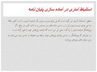 ‫نامه‬ ‫پایان‬ ‫سازی‬ ‫آماده‬ ‫در‬ ‫آماری‬ ‫استنباط‬
‫اث‬ ‫ا‬‫ر‬ ‫ماری‬‫آ‬ ‫فرضیه‬ ‫یک‬ ‫بودن‬ ‫درست‬ ‫نمی‬‫ا‬‫و‬‫ت‬ ‫منی‬ ‫که‬ ‫است‬ ‫نه‬‫و‬‫گ‬ ‫این‬ ‫ماری‬‫آ‬ ‫تنباط‬‫س‬‫ا‬ ‫منطق‬‫بلکه‬ ،‫کنمی‬ ‫بت‬
‫کنمی‬ ‫اتئید‬ ‫ای‬ ‫رد‬ ‫دسرتس‬ ‫در‬ ‫های‬ ‫داده‬ ‫اساس‬ ‫بر‬ ‫ا‬‫ر‬ ‫ن‬‫آ‬ ‫بودن‬ ‫درست‬ ‫نمی‬‫ا‬‫و‬‫ت‬ ‫می‬ ‫تهنا‬.‫اق‬‫و‬ ‫در‬‫اگر‬ ،‫ع‬
‫قبول‬ ‫ا‬‫ر‬ ‫خود‬ ‫پژوهش‬ ‫فرضیه‬ ‫که‬ ‫است‬ ‫این‬ ‫ن‬‫آ‬ ‫معین‬ ،‫کند‬ ‫رد‬ ‫ا‬‫ر‬ ‫صفر‬ ‫فرضیه‬ ‫پژوهشگر‬‫است‬ ‫کرده‬.
‫حدس‬ ‫ا‬‫ر‬ ‫متغریها‬ ‫بنی‬ ‫ابطه‬‫ر‬ ‫ند‬‫ا‬‫و‬‫نت‬ ‫پژوهش‬ ‫شینه‬‫پی‬ ‫اساس‬ ‫بر‬ ‫پژوهشگر‬ ‫که‬ ‫اردی‬‫و‬‫م‬ ‫در‬‫به‬ ‫ند‬‫ا‬‫و‬‫ت‬ ‫می‬ ،‫ند‬‫ز‬‫ب‬
‫بپردازد‬ ‫پژوهش‬ ‫های‬ ‫ال‬‫ؤ‬‫س‬ ‫بیان‬.
 