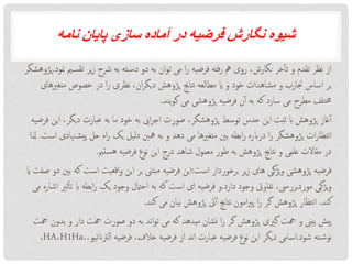 ‫نامه‬ ‫پایان‬ ‫سازی‬ ‫آماده‬ ‫در‬ ‫فرضیه‬ ‫نگارش‬ ‫شیوه‬
‫ت‬ ‫یر‬‫ز‬ ‫رشح‬ ‫به‬ ‫ته‬‫دس‬ ‫دو‬ ‫به‬ ‫ان‬‫و‬‫ت‬ ‫می‬ ‫ا‬‫ر‬ ‫فرضیه‬ ‫فته‬‫ر‬ ‫مه‬ ‫روی‬ ،‫نگارش‬ ‫خر‬‫تأ‬ ‫و‬ ‫تقدم‬ ‫نظر‬ ‫از‬‫منود‬ ‫می‬‫قس‬.‫پژوهشگر‬
‫متغ‬ ‫خصوص‬ ‫در‬ ‫ا‬‫ر‬ ‫نظری‬ ،‫ان‬‫ر‬‫دیگ‬ ‫پژوهش‬ ‫نتاجی‬ ‫مطالعه‬ ‫ای‬ ‫و‬ ‫خود‬ ‫مشاهدات‬ ‫و‬ ‫جتارب‬ ‫اساس‬ ‫بر‬‫ریهای‬
‫یند‬‫و‬‫گ‬ ‫می‬ ‫پژوهشی‬ ‫فرضیه‬ ‫ن‬‫آ‬ ‫به‬ ‫که‬ ‫سازد‬ ‫می‬ ‫مطرح‬ ‫خمتلف‬.
‫دیگ‬ ‫عبارت‬ ‫به‬ ‫ما‬ ‫خود‬ ‫به‬ ‫ایی‬‫ر‬‫اج‬ ‫صورت‬ ،‫پژوهشگر‬ ‫توسط‬ ‫حدس‬ ‫این‬ ‫ثبت‬ ‫اب‬ ‫پژوهش‬ ‫غاز‬‫آ‬‫فرضیه‬ ‫این‬ ،‫ر‬
‫پی‬ ‫حل‬ ‫اه‬‫ر‬ ‫یک‬ ‫دلیل‬ ‫مهنی‬ ‫به‬ ‫و‬ ‫دهد‬ ‫می‬ ‫متغریها‬ ‫بنی‬ ‫ابطه‬‫ر‬ ‫درابره‬ ‫ا‬‫ر‬ ‫پژوهشگر‬ ‫ات‬‫ر‬‫نتظا‬‫ا‬‫است‬ ‫هنادی‬‫ش‬.‫ذلا‬
‫ستمی‬‫ه‬ ‫فرضیه‬ ‫نوع‬ ‫این‬ ‫درج‬ ‫شاهد‬ ‫معمول‬ ‫طور‬ ‫به‬ ‫پژوهش‬ ‫نتاجی‬ ‫و‬ ‫علمی‬ ‫مقاالت‬ ‫در‬.
‫است‬ ‫برخوردار‬ ‫یر‬‫ز‬ ‫های‬ ‫یژگی‬‫و‬ ‫پژوهشی‬ ‫فرضیه‬:‫است‬ ‫اقعیت‬‫و‬ ‫این‬ ‫بر‬ ‫بتین‬‫م‬ ‫فرضیه‬ ‫این‬‫ای‬ ‫صفت‬ ‫دو‬ ‫بنی‬ ‫که‬
‫دارد‬ ‫وجود‬ ‫تفاویت‬ ،‫موردبرریس‬ ‫یژگی‬‫و‬.‫اب‬ ‫ابطه‬‫ر‬ ‫یک‬ ‫وجود‬ ‫احامتل‬ ‫به‬ ‫که‬ ‫است‬ ‫ای‬ ‫فرضیه‬ ‫و‬‫می‬ ‫اشاره‬ ‫ثری‬‫تأ‬
‫کند‬.‫کند‬ ‫می‬ ‫بیان‬ ‫پژوهش‬ ‫یت‬‫آ‬ ‫نتاجی‬ ‫امون‬‫ری‬‫پ‬ ‫ا‬‫ر‬ ‫گر‬ ‫پژوهش‬ ‫نتظار‬‫ا‬.
‫ب‬ ‫و‬ ‫دار‬ ‫هجت‬ ‫صورت‬ ‫دو‬ ‫به‬ ‫ند‬‫ا‬‫و‬‫ت‬ ‫می‬ ‫که‬ ‫میدهد‬ ‫نشان‬ ‫ا‬‫ر‬ ‫گر‬ ‫پژوهش‬ ‫گریی‬ ‫هجت‬ ‫و‬ ‫بیین‬ ‫پیش‬‫هجت‬ ‫دون‬
‫شود‬ ‫ته‬‫نوش‬.‫لرتانتی‬‫آ‬ ‫فرضیه‬ ،‫خالف‬ ‫فرضیه‬ ‫از‬ ‫ند‬‫ا‬ ‫عبارت‬ ‫فرضیه‬ ‫نوع‬ ‫این‬ ‫دیگر‬ ‫اسامی‬،،‫و‬H1Ha،HA،
 