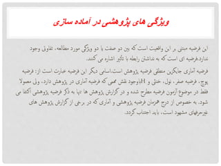 ‫سازی‬ ‫آماده‬ ‫در‬ ‫پژوهشی‬ ‫های‬ ‫ویژگی‬
،‫مطالعه‬ ‫مورد‬ ‫یژگی‬‫و‬ ‫دو‬ ‫ای‬ ‫صفت‬ ‫دو‬ ‫بنی‬ ‫که‬ ‫است‬ ‫اقعیت‬‫و‬ ‫این‬ ‫بر‬ ‫بتین‬‫م‬ ‫فرضیه‬ ‫این‬‫وجود‬ ‫تفاویت‬
‫ندارد‬.‫نند‬‫ک‬ ‫می‬ ‫اشاره‬ ‫ثری‬‫تأ‬ ‫اب‬ ‫ابطه‬‫ر‬ ‫نداشنت‬ ‫به‬ ‫که‬ ‫است‬ ‫ای‬ ‫فرضیه‬.
‫است‬ ‫پژوهش‬ ‫فرضیه‬ ‫منطقی‬ ‫ین‬‫ز‬‫جایگ‬ ‫ماری‬‫آ‬ ‫فرضیه‬.‫ا‬ ‫عبارت‬ ‫فرضیه‬ ‫این‬ ‫دیگر‬ ‫اسامی‬‫از‬ ‫ست‬:‫فرضیه‬
‫و‬ ‫خنیث‬ ،‫نول‬ ،‫صفر‬ ‫فرضیه‬ ،‫پوچ‬H‫معمو‬ ‫ویل‬ ،‫دارد‬ ‫پژوهش‬ ‫در‬ ‫ماری‬‫آ‬ ‫فرضیه‬ ‫که‬ ‫هممی‬ ‫نقش‬ ‫ابوجود‬‫ال‬
‫پ‬ ‫فرضیه‬ ‫ذکر‬ ‫به‬ ‫تهنا‬ ‫ها‬ ‫پژوهش‬ ‫ارش‬‫ز‬‫گ‬ ‫در‬ ‫و‬ ‫شده‬ ‫مطرح‬ ‫فرضیه‬ ‫زمون‬‫آ‬ ‫موضوع‬ ‫در‬ ‫فقط‬‫می‬ ‫اکتفا‬ ‫ژوهشی‬
‫شود‬.‫ه‬ ‫پژوهش‬ ‫ارش‬‫ز‬‫گ‬ ‫از‬ ‫بریخ‬ ‫در‬ ‫که‬ ‫ماری‬‫آ‬ ‫و‬ ‫پژوهشی‬ ‫فرضیه‬ ‫مهزمان‬ ‫درج‬ ‫از‬ ‫خصوص‬ ‫به‬‫ای‬
‫گردد‬ ‫تناب‬‫ج‬‫ا‬ ‫ابید‬ ،‫است‬ ‫شهود‬‫م‬ ‫فهای‬‫ر‬‫غریح‬.
 