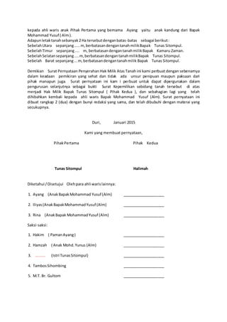 kepada ahli waris anak Pihak Pertama yang bernama Ayang yaitu anak kandung dari Bapak
Mohammad Yusuf ( Alm).
Adapunletaktanahsebanyak2 Ha tersebutdenganbatas-batas sebagai berikut:
SebelahUtara sepanjang.....m,berbatasandengantanahmilikBapak Tunas Sitompul.
SebelahTimur sepanjang.... m, berbatasandengantanahmilikBapak Kamaru Zaman.
SebelahSelatansepanjang....m,berbatasandengantanahmilikBapak Tunas Sitompul.
Sebelah Barat sepanjang...m,berbatasandengantanahmilik Bapak Tunas Sitompul.
Demikian Surat Pernyataan Penyerahan Hak Milik Atas Tanah ini kami perbuat dengan sebenarnya
dalam keadaan pemikiran yang sehat dan tidak ada unsur penipuan maupun paksaan dari
pihak manapun juga. Surat pernyataan ini kam i perbuat untuk dapat dipergunakan dalam
pengurusan selanjutnya sebagai bukti Surat Kepemilikan sebidang tanah tersebut di atas
menjadi Hak Milik Bapak Tunas Sitompul ( Pihak Kedua ), dan sebahagian lagi yang telah
dihibahkan kembali kepada ahli waris Bapak Mohammad Yusuf (Alm). Surat pernyataan ini
dibuat rangkap 2 (dua) dengan bunyi redaksi yang sama, dan telah dibubuhi dengan materai yang
secukupnya.
Duri, Januari 2015
Kami yang membuat pernyataan,
PihakPertama Pihak Kedua
Tunas Sitompul Halimah
Diketahui /Disetujui Oleh para ahli warislainnya:
1. Ayang (AnakBapakMohammad Yusuf (Alm) ____________________
2. Iliyas(AnakBapakMohammadYusuf (Alm) ____________________
3. Rina (AnakBapak MohammadYusuf (Alm) ____________________
Saksi-saksi:
1. Hakim ( PamanAyang) ____________________
2. Hamzah ( Anak Mohd.Yunus (Alm) ____________________
3. ......... (Istri TunasSitompul) ____________________
4. TambosSihombing ____________________
5. M.T. Br. Gultom ____________________
 