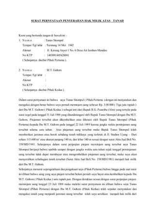 SURAT PERNYATAAN PENYERAHAN HAK MILIK ATAS TANAH
Kami yang bertanda tangan di bawah ini :
1. N a m a : Tunas Sitompul
Tempat /Tgl lahir : Tarutung 14 Mei 1942
Alamat : Jl. Karang Anyer 1 No. 6 Desa Air Jamban-Mandau
No KTP : 1403091405420001
( Selanjutnya disebut Pihak Pertama ).
2. N a m a : M.T. Gultom
Tempat /Tgl lahir :
Alamat :
No KTP :
( Selanjutnya disebut Pihak Kedua ).
Dalam surat pernyataan ini bahwa saya Tunas Sitompul ( Pihak Pertama ) dengan ini menyatakan dan
mengakui dengan benar bahwa saya pernah meminjam uang sebesar Rp. 3.00.000 ( Tiga juta rupiah )
dari Ibu M.T. Gultom ( Pihak Kedua ) sebagai istri dari Bapak R.G. Pasaribu (Alm) yang tertulis pada
surat segel pada tanggal 31 Juli 1988 yang ditandatangani oleh Bapak Tunas Sitompul dengan Ibu M.T.
Gultom. Pinjaman tersebut akan dikembalikan atau dilunasi oleh Bapak Tunas Sitompul (Pihak
Pertama) kepada Ibu M.T. Gultom pada tanggal 22 Juli 1989 karena jangka waktu peminjaman uang
tersebut selama satu tahun. Atas pinjaman uang tersebut maka Bapak Tunas Sitompul telah
memberikan jaminan atau boroh sebidang tanah miliknya yang terletak di Jl. Stadion Ujung – Duri
seluas 115.600 m2
atau ukuran panjang 340 m, dan lebar 340 m sesuai dengan surat Akta Jual Beli No.
158/MD/1981. Selanjutnya dalam surat perjanjian pinjam meminjam uang tersebut saya Tunas
Sitompul berjanji bahwa apabila sampai dengan jangka waktu satu tahun sejak tanggal peminjaman
uang tersebut tidak dapat membayar atau mengembalikan pinjaman uang tersebut, maka saya akan
menyerahkan sebahagian tanah tersebut (Surat Akta Jual Beli No. 158/MD/1981) menjadi hak milik
dari Ibu M.T. Gultom.
Selanjutnya menurut sepengetahuan dan pengakuan saya (Pihak Pertama) bahwa hingga pada saat surat
ini dibuat bahwa uang yang saya pinjam tersebut belum pernah saya bayar atau kembalikan kepada Ibu
M.T. Gultom ( Pihak Kedua ) satu rupiah pun. Dengan demikian sesuai dengan surat perjanjian pinjam
meminjam uang tanggal 23 Juli 1988 maka melalui surat pernyataan ini dibuat bahwa saya Tunas
Sitompul (Pihak Pertama) dengan Ibu M.T. Gultom (Pihak Kedua) telah sepakat menyatakan dan
mengakui tanah yang menjandi jaminan utang tersebut telah saya serahkan menjadi hak milik dari
 