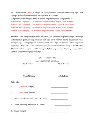 M.T. Gultom seluas 24.000 m2
sebagai alat pembayaran atau pelunasan seluruh utang saya Tunas
Sitompul (Pihak Pertama) tersebut di atas kepada Ibu M.T. Gultom.
Adapun letak tanah sebanyak 24.000 m2
tersebut dengan batas-batas sebagaiberikut :
Sebelah Utara sepanjang ..... m, berbatasan dengan tanah milik Bapak Tunas Sitompul.
Sebelah Timur sepanjang .... m, berbatasan dengan tanah milik Bapak Kamaru Zaman.
Sebelah Selatan sepanjang .... m, berbatasan dengan tanah milik Bapak Tunas Sitompul.
Sebelah Barat sepanjang ... m, berbatasan dengan tanah milik Bapak Tunas Sitompul.
Demikian Surat Pernyataan Penyerahan Hak Milik Atas Tanah ini kami perbuat dengan sebenarnya
dalam keadaan pemikiran yang sehat dan tidak ada unsur penipuan maupun paksaan dari pihak
manapun juga. Surat pernyataan ini kami perbuat untuk dapat dipergunakan dalam pengurusan
selanjutnya sebagai bukti Surat Kepemilikan sebagian tanah tersebut di atas menjadi Hak Milik Ibu
M.T. Gultom. Surat pernyataan ini dibuat rangkap 2 (dua) dengan bunyi redaksi yang sama, dan telah
dibubuhi dengan materai yang secukupnya.
Duri, Januari 2015
Kami yang membuat pernyataan,
Pihak Pertama : Pihak Kedua :
Tunas Sitompul M.T. Gultom
Saksi-saksi:
1. ......... (Istri Tunas Sitompul) ___________________
2................(Anak Tunas Sitompul ___________________
3. Fetrick Lumumba Pasaribu (Anak M.T. Gultom) ___________________
4. Tambos Sihombing (Menantu M.T. Gultom) ___________________
5. Anggiat Sitompul ___________________
 