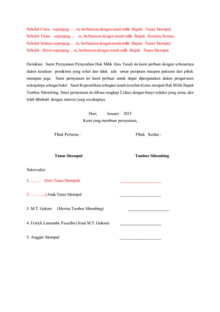 Sebelah Utara sepanjang ..... m, berbatasan dengan tanah milik Bapak Tunas Sitompul.
Sebelah Timur sepanjang .... m, berbatasan dengan tanah milik Bapak Kamaru Zaman.
Sebelah Selatan sepanjang .... m, berbatasan dengan tanah milik Bapak Tunas Sitompul.
Sebelah Barat sepanjang ... m, berbatasan dengan tanah milik Bapak Tunas Sitompul.
Demikian Surat Pernyataan Penyerahan Hak Milik Atas Tanah ini kami perbuat dengan sebenarnya
dalam keadaan pemikiran yang sehat dan tidak ada unsur penipuan maupun paksaan dari pihak
manapun juga. Surat pernyataan ini kami perbuat untuk dapat dipergunakan dalam pengurusan
selanjutnya sebagaibukti Surat Kepemilikan sebagian tanah tersebut diatas menjadiHak Milik Bapak
Tambos Sihombing. Surat pernyataan ini dibuat rangkap 2 (dua) dengan bunyi redaksi yang sama, dan
telah dibubuhi dengan materai yang secukupnya.
Duri, Januari 2015
Kami yang membuat pernyataan,
Pihak Pertama : Pihak Kedua :
Tunas Sitompul Tambos Sihombing
Saksi-saksi:
1. ......... (Istri Tunas Sitompul) ____________________
2................(Anak Tunas Sitompul ____________________
3. M.T. Gultom (Mertua Tambos Sihombing) ____________________
4. Fetrick Lumumba Pasaribu (Anak M.T. Gultom) ____________________
5. Anggiat Sitompul ____________________
 