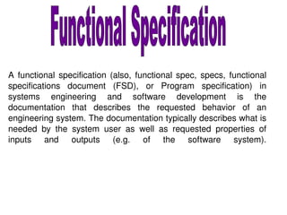A functional specification (also, functional spec, specs, functional specifications document (FSD), or Program specification) in systems engineering and software development is the documentation that describes the requested behavior of an engineering system. The documentation typically describes what is needed by the system user as well as requested properties of inputs and outputs (e.g. of the software system). Functional Specification 
