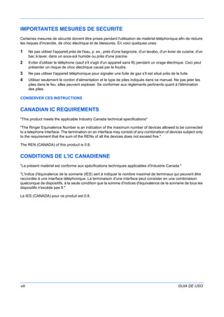 viii GUIA DE USO
IMPORTANTES MESURES DE SECURITE
Certaines mesures de sécurité doivent être prises pendant l'utilisation de matériel téléphonique afin de réduire
les risques d'incendie, de choc électrique et de blessures. En voici quelques unes:
1 Ne pas utiliser l'appareil près de l'eau, p. ex., près d'une baignoire, d'un lavabo, d'un évier de cuisine, d'un
bac à laver, dans un sous-sol humide ou près d'une piscine.
2 Eviter d'utiliser le téléphone (sauf s'il s'agit d'un appareil sans fil) pendant un orage électrique. Ceci peut
présenter un risque de choc électrique causé par la foudre.
3 Ne pas utiliser l'appareil téléphonique pour signaler une fuite de gaz s'il est situé près de la fuite.
4 Utiliser seulement le cordon d'alimentation et le type de piles indiqués dans ce manuel. Ne pas jeter les
piles dans le feu: elles peuvent exploser. Se conformer aux règlements pertinents quant à l'élimination
des piles.
CONSERVER CES INSTRUCTIONS
CANADIAN IC REQUIREMENTS
"This product meets the applicable Industry Canada technical specifications"
"The Ringer Equivalence Number is an indication of the maximum number of devices allowed to be connected
to a telephone interface. The termination on an interface may consist of any combination of devices subject only
to the requirement that the sum of the RENs of all the devices does not exceed five."
The REN (CANADA) of this product is 0.8.
CONDITIONS DE L'IC CANADIENNE
"Le présent matériel est conforme aux spécifications techniques applicables d’Industrie Canada."
"L'indice d'équivalence de la sonnerie (IES) sert à indiquer le nombre maximal de terminaux qui peuvent être
raccordés à une interface téléphonique. La terminaison d'une interface peut consister en une combinaison
quelconque de dispositifs, à la seule condition que la somme d'indices d'équivalence de la sonnerie de tous les
dispositifs n'excède pas 5."
Le IES (CANADA) pour ce produit est 0.8.
 