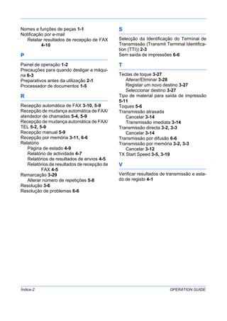 Índice-2 OPERATION GUIDE
Nomes e funções de peças 1-1
Notificação por e-mail
Relatar resultados de recepção de FAX
4-10
P
Painel de operação 1-2
Precauções para quando desligar a máqui-
na 6-3
Preparativos antes da utilização 2-1
Processador de documentos 1-5
R
Recepção automática de FAX 3-10, 5-9
Recepção de mudança automática de FAX/
atendedor de chamadas 5-4, 5-9
Recepção de mudança automática de FAX/
TEL 5-2, 5-9
Recepção manual 5-9
Recepção por memória 3-11, 6-6
Relatório
Página de estado 4-9
Relatório de actividade 4-7
Relatórios de resultados de envios 4-5
Relatórios de resultados de recepção de
FAX 4-5
Remarcação 3-29
Alterar número de repetições 5-8
Resolução 3-6
Resolução de problemas 6-6
S
Selecção da Identificação do Terminal de
Transmissão (Transmit Terminal Identifica-
tion (TTI)) 2-3
Sem saída de impressões 6-6
T
Teclas de toque 3-27
Alterar/Eliminar 3-28
Registar um novo destino 3-27
Seleccionar destino 3-27
Tipo de material para saída de impressão
5-11
Toques 5-6
Transmissão atrasada
Cancelar 3-14
Transmissão imediata 3-14
Transmissão directa 3-2, 3-3
Cancelar 3-14
Transmissão por difusão 6-6
Transmissão por memória 3-2, 3-3
Cancelar 3-12
TX Start Speed 3-5, 3-19
V
Verificar resultados de transmissão e esta-
do de registo 4-1
 