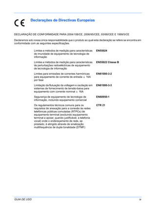 GUIA DE USO ix
Declarações de Directivas Europeias
DECLARAÇÃO DE CONFORMIDADE PARA 2004/108/CE, 2006/95/CEE, 93/68/CEE E 1999/5/CE
Declaramos sob nossa única responsabilidade que o produto ao qual esta declaração se refere se encontra em
conformidade com as seguintes especificações.
Limites e métodos de medição para características
de imunidade de equipamento de tecnologia de
informação
EN55024
Limites e métodos de medição para características
de perturbações radioeléctricas de equipamento
de tecnologia de informação
EN55022 Classe B
Limites para emissões de correntes harmónicas
para equipamento de corrente de entrada 16A
por fase
EN61000-3-2
Limitação da flutuação da voltagem e oscilação em
sistemas de fornecimento de tensão-baixa para
equipamento com corrente nominal 16A
EN61000-3-3
Segurança de equipamento de tecnologia de
informação, incluindo equipamento comercial
EN60950-1
Os regulamentos técnicos comuns para os
requisitos de anexação para a conexão às redes
telefónicas públicas comutadas (RTPCs) de
equipamento terminal (excluindo equipamento
terminal a apoiar, quando justificável, a telefonia
vocal) onde o endereçamento de rede, se
prestado, é atingido através de sinalização
multifrequência de dupla tonalidade (DTMF)
CTR 21
 