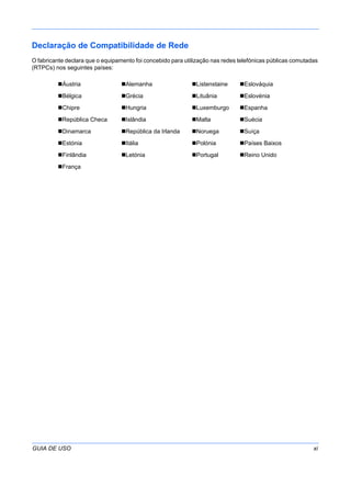 GUIA DE USO xi
Declaração de Compatibilidade de Rede
O fabricante declara que o equipamento foi concebido para utilização nas redes telefónicas públicas comutadas
(RTPCs) nos seguintes países:
Áustria Alemanha Listenstaine Eslováquia
Bélgica Grécia Lituânia Eslovénia
Chipre Hungria Luxemburgo Espanha
República Checa Islândia Malta Suécia
Dinamarca República da Irlanda Noruega Suíça
Estónia Itália Polónia Países Baixos
Finlândia Letónia Portugal Reino Unido
França
 