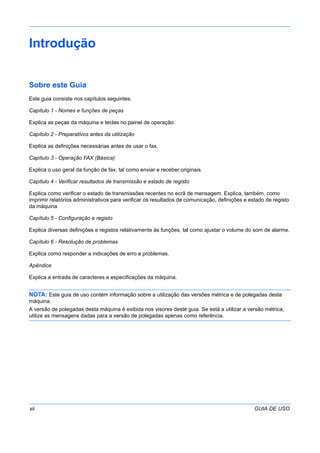 xii GUIA DE USO
Introdução
Sobre este Guia
Este guia consiste nos capítulos seguintes.
Capítulo 1 - Nomes e funções de peças
Explica as peças da máquina e teclas no painel de operação.
Capítulo 2 - Preparativos antes da utilização
Explica as definições necessárias antes de usar o fax.
Capítulo 3 - Operação FAX (Básica)
Explica o uso geral da função de fax, tal como enviar e receber originais.
Capítulo 4 - Verificar resultados de transmissão e estado de registo
Explica como verificar o estado de transmissões recentes no ecrã de mensagem. Explica, também, como
imprimir relatórios administrativos para verificar os resultados de comunicação, definições e estado de registo
da máquina.
Capítulo 5 - Configuração e registo
Explica diversas definições e registos relativamente às funções, tal como ajustar o volume do som de alarme.
Capítulo 6 - Resolução de problemas
Explica como responder a indicações de erro e problemas.
Apêndice
Explica a entrada de caracteres e especificações da máquina.
NOTA: Este guia de uso contém informação sobre a utilização das versões métrica e de polegadas desta
máquina.
A versão de polegadas desta máquina é exibida nos visores deste guia. Se está a utilizar a versão métrica,
utilize as mensagens dadas para a versão de polegadas apenas como referência.
 