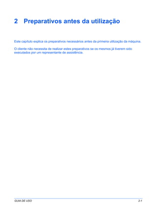 GUIA DE USO 2-1
2 Preparativos antes da utilização
Este capítulo explica os preparativos necessários antes da primeira utilização da máquina.
O cliente não necessita de realizar estes preparativos se os mesmos já tiverem sido
executados por um representante de assistência.
 