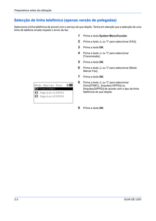Preparativos antes da utilização
2-2 GUIA DE USO
Selecção de linha telefónica (apenas versão de polegadas)
Seleccione a linha telefónica de acordo com o serviço de que dispõe. Tenha em atenção que a selecção de uma
linha de telefone errada impede o envio de fax.
1 Prima a tecla System Menu/Counter.
2 Prima a tecla ou para seleccionar [FAX].
3 Prima a tecla OK.
4 Prima a tecla ou para seleccionar
[Transmissão].
5 Prima a tecla OK.
6 Prima a tecla ou para seleccionar [Modo
Marcar Fax].
7 Prima a tecla OK.
8 Prima a tecla ou para seleccionar
[Tom(DTMF)] , [Impulso(10PPS)] ou
[Impulso(20PPS)] de acordo com o tipo de linha
telefónica de que dispõe.
9 Prima a tecla OK.
Modo Marcar Fax: a b
*********************
2 Impulso(10PPS)
2 Impulso(20PPS)
1 *Tom(DTMF)
 
