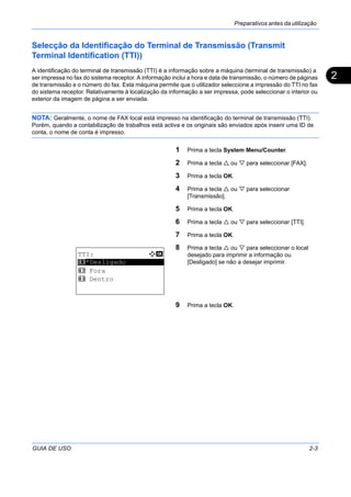Preparativos antes da utilização
GUIA DE USO 2-3
2
Selecção da Identificação do Terminal de Transmissão (Transmit
Terminal Identification (TTI))
A identificação do terminal de transmissão (TTI) é a informação sobre a máquina (terminal de transmissão) a
ser impressa no fax do sistema receptor. A informação inclui a hora e data de transmissão, o número de páginas
de transmissão e o número do fax. Esta máquina permite que o utilizador seleccione a impressão do TTI no fax
do sistema receptor. Relativamente à localização da informação a ser impressa, pode seleccionar o interior ou
exterior da imagem de página a ser enviada.
NOTA: Geralmente, o nome de FAX local está impresso na identificação do terminal de transmissão (TTI).
Porém, quando a contabilização de trabalhos está activa e os originais são enviados após inserir uma ID de
conta, o nome de conta é impresso.
1 Prima a tecla System Menu/Counter.
2 Prima a tecla ou para seleccionar [FAX].
3 Prima a tecla OK.
4 Prima a tecla ou para seleccionar
[Transmissão].
5 Prima a tecla OK.
6 Prima a tecla ou para seleccionar [TTI].
7 Prima a tecla OK.
8 Prima a tecla ou para seleccionar o local
desejado para imprimir a informação ou
[Desligado] se não a desejar imprimir.
9 Prima a tecla OK.
TTI: a b
*********************
2 Fora
3 Dentro
1 *Desligado
 