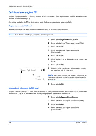 Preparativos antes da utilização
2-4 GUIA DE USO
Definir as informações TTI
Registe o nome (nome de FAX local), número de fax e ID de FAX local impressos na área de identificação do
terminal de transmissão (TTI).
Ao registar os dados da TTI, o destinatário pode, facilmente, descobrir a origem do FAX.
Registo de nome de FAX local
Registe o nome de FAX local impresso na identificação do terminal de transmissão.
NOTA: Para alterar a introdução, execute a mesma operação.
1 Prima a tecla System Menu/Counter.
2 Prima a tecla ou para seleccionar [FAX].
3 Prima a tecla OK.
4 Prima a tecla ou para seleccionar
[Transmissão].
5 Prima a tecla OK.
6 Prima a tecla ou para seleccionar [Nome FAX
Local].
7 Prima a tecla OK.
8 Insira o Nome FAX Local a ser registado. Podem
ser inseridos até 32 caracteres.
NOTA: Para mais informações sobre a introdução de
caracteres, consulte Especificações (função Fax) no
Apêndice-3.
9 Prima a tecla OK.
Introdução de informação de FAX local
Registe a informação de FAX local (ID/número de FAX local) impressa na área de identificação do terminal de
transmissão (TTI). A ID de FAX local é usada para propósitos de limite de transmissão.
1 Prima a tecla System Menu/Counter.
2 Prima a tecla ou para seleccionar [FAX].
3 Prima a tecla OK.
4 Prima a tecla ou para seleccionar
[Transmissão].
Nome FAX Local: B b
*
S
ABC
[ Texto ]
 