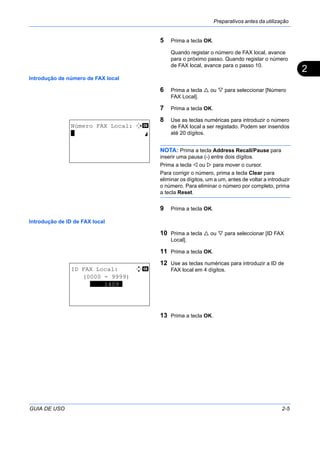 Preparativos antes da utilização
GUIA DE USO 2-5
2
5 Prima a tecla OK.
Quando registar o número de FAX local, avance
para o próximo passo. Quando registar o número
de FAX local, avance para o passo 10.
Introdução de número de FAX local
6 Prima a tecla ou para seleccionar [Número
FAX Local].
7 Prima a tecla OK.
8 Use as teclas numéricas para introduzir o número
de FAX local a ser registado. Podem ser inseridos
até 20 dígitos.
NOTA: Prima a tecla Address Recall/Pause para
inserir uma pausa (-) entre dois dígitos.
Prima a tecla ou para mover o cursor.
Para corrigir o número, prima a tecla Clear para
eliminar os dígitos, um a um, antes de voltar a introduzir
o número. Para eliminar o número por completo, prima
a tecla Reset.
9 Prima a tecla OK.
Introdução de ID de FAX local
10 Prima a tecla ou para seleccionar [ID FAX
Local].
11 Prima a tecla OK.
12 Use as teclas numéricas para introduzir a ID de
FAX local em 4 dígitos.
13 Prima a tecla OK.
Número FAX Local: T b
* S
ID FAX Local: D b
(0000 - 9999)
****1409*
 