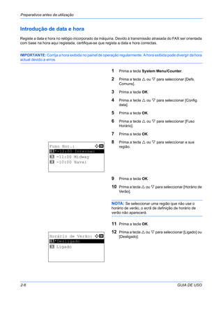 Preparativos antes da utilização
2-6 GUIA DE USO
Introdução de data e hora
Registe a data e hora no relógio incorporado da máquina. Devido à transmissão atrasada do FAX ser orientada
com base na hora aqui registada, certifique-se que regista a data e hora correctas.
IMPORTANTE: Corrija a hora exibida no painel de operação regularmente. A hora exibida pode divergir da hora
actual devido a erros.
1 Prima a tecla System Menu/Counter.
2 Prima a tecla ou para seleccionar [Defs.
Comuns].
3 Prima a tecla OK.
4 Prima a tecla ou para seleccionar [Config.
data].
5 Prima a tecla OK.
6 Prima a tecla ou para seleccionar [Fuso
Horário].
7 Prima a tecla OK.
8 Prima a tecla ou para seleccionar a sua
região.
9 Prima a tecla OK.
10 Prima a tecla ou para seleccionar [Horário de
Verão].
NOTA: Se seleccionar uma região que não use o
horário de verão, o ecrã de definição de horário de
verão não aparecerá.
11 Prima a tecla OK.
12 Prima a tecla ou para seleccionar [Ligado] ou
[Desligado].
Fuso Hor.: a b
*********************
2 -11:00 Midway
3 -10:00 Havai
1 *-12:00 Internac
Horário de Verão: a b
*********************
2 Ligado
1 *Desligado
 
