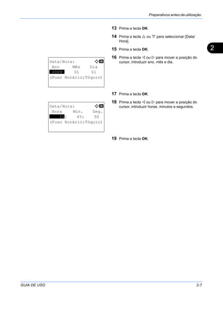Preparativos antes da utilização
GUIA DE USO 2-7
2
13 Prima a tecla OK.
14 Prima a tecla ou para seleccionar [Data/
Hora].
15 Prima a tecla OK.
16 Prima a tecla ou para mover a posição do
cursor, introduzir ano, mês e dia.
17 Prima a tecla OK.
18 Prima a tecla ou para mover a posição do
cursor, introduzir horas, minutos e segundos.
19 Prima a tecla OK.
Data/Hora: a b
Ano Mês Dia
*2009* 01 01
(Fuso Horário:Tóquio)
Data/Hora: a b
Hora Min. Seg.
****11: 45: 50
(Fuso Horário:Tóquio)
 