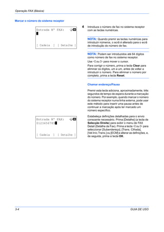 Operação FAX (Básica)
3-4 GUIA DE USO
Marcar o número do sistema receptor
4 Introduza o número de fax no sistema receptor
com as teclas numéricas.
NOTA: Quando premir as teclas numéricas para
introduzir números, o ecrã é alterado para o ecrã
de introdução do número de fax.
NOTA: Podem ser introduzidos até 64 dígitos
como número de fax no sistema receptor.
Use ou para mover o cursor.
Para corrigir o número, prima a tecla Clear para
eliminar os dígitos, um a um, antes de voltar a
introduzir o número. Para eliminar o número por
completo, prima a tecla Reset.
Chamar endereço/Pausa
Premir esta tecla adiciona, aproximadamente, três
segundos de tempo de espera durante a marcação
do número. Por exemplo, quando marcar o número
do sistema receptor numa linha externa, pode usar
este método para inserir uma pausa antes de
continuar a marcação após ter marcado um
número específico.
Estabeleça definições detalhadas para o envio
consoante necessário. Prima [Detalhe] (a tecla de
Selecção Direita) para exibir o menu de FAX
Detail (Detalhe de Fax). Prima a tecla ou para
seleccionar [Subendereço], [Trans. Cifrada],
[Vel.Iníc.Trans.] ou [ECM] e alterar as definições, e,
de seguida, prima a tecla OK.
Entrada Nº FAX: B b
*
[ Cadeia ] [ Detalhe ]
Entrada Nº FAX: A b
0123456789*
[ Cadeia ] [ Detalhe ]
 