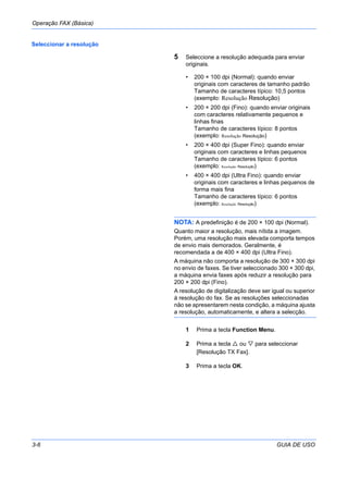 Operação FAX (Básica)
3-6 GUIA DE USO
Seleccionar a resolução
5 Seleccione a resolução adequada para enviar
originais.
• 200 × 100 dpi (Normal): quando enviar
originais com caracteres de tamanho padrão
Tamanho de caracteres típico: 10,5 pontos
(exemplo: Resolução Resolução)
• 200 × 200 dpi (Fino): quando enviar originais
com caracteres relativamente pequenos e
linhas finas
Tamanho de caracteres típico: 8 pontos
(exemplo: Resolução Resolução)
• 200 × 400 dpi (Super Fino): quando enviar
originais com caracteres e linhas pequenos
Tamanho de caracteres típico: 6 pontos
(exemplo: Resolução Resolução)
• 400 × 400 dpi (Ultra Fino): quando enviar
originais com caracteres e linhas pequenos de
forma mais fina
Tamanho de caracteres típico: 6 pontos
(exemplo: Resolução Resolução)
NOTA: A predefinição é de 200 × 100 dpi (Normal).
Quanto maior a resolução, mais nítida a imagem.
Porém, uma resolução mais elevada comporta tempos
de envio mais demorados. Geralmente, é
recomendada a de 400 × 400 dpi (Ultra Fino).
A máquina não comporta a resolução de 300 × 300 dpi
no envio de faxes. Se tiver seleccionado 300 × 300 dpi,
a máquina envia faxes após reduzir a resolução para
200 × 200 dpi (Fino).
A resolução de digitalização deve ser igual ou superior
à resolução do fax. Se as resoluções seleccionadas
não se apresentarem nesta condição, a máquina ajusta
a resolução, automaticamente, e altera a selecção.
1 Prima a tecla Function Menu.
2 Prima a tecla ou para seleccionar
[Resolução TX Fax].
3 Prima a tecla OK.
 